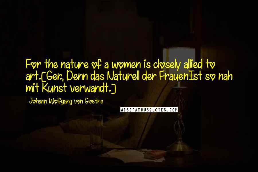 Johann Wolfgang Von Goethe Quotes: For the nature of a women is closely allied to art.[Ger., Denn das Naturell der FrauenIst so nah mit Kunst verwandt.]