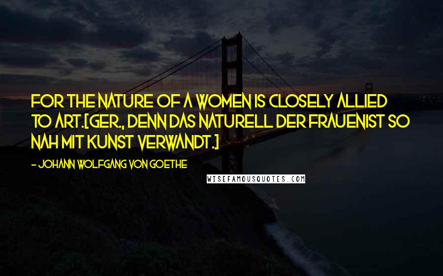 Johann Wolfgang Von Goethe Quotes: For the nature of a women is closely allied to art.[Ger., Denn das Naturell der FrauenIst so nah mit Kunst verwandt.]
