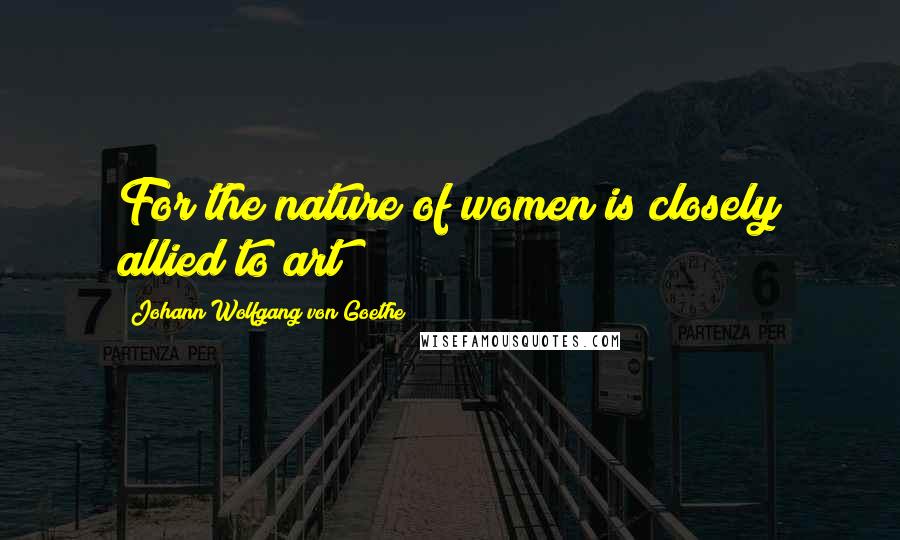 Johann Wolfgang Von Goethe Quotes: For the nature of women is closely allied to art