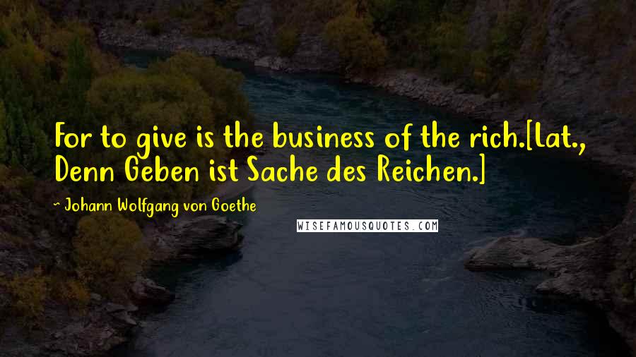 Johann Wolfgang Von Goethe Quotes: For to give is the business of the rich.[Lat., Denn Geben ist Sache des Reichen.]