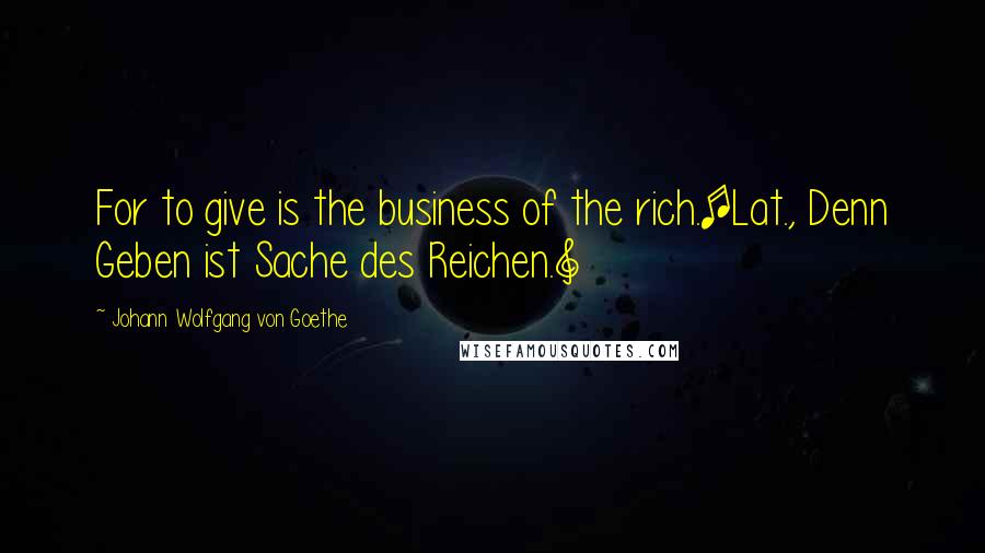 Johann Wolfgang Von Goethe Quotes: For to give is the business of the rich.[Lat., Denn Geben ist Sache des Reichen.]
