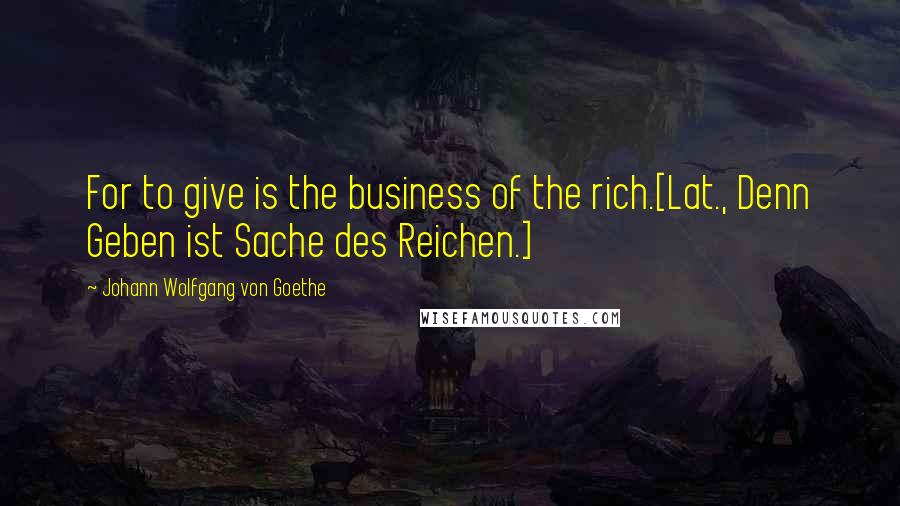 Johann Wolfgang Von Goethe Quotes: For to give is the business of the rich.[Lat., Denn Geben ist Sache des Reichen.]