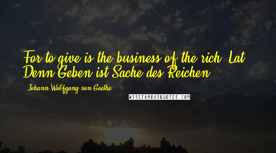 Johann Wolfgang Von Goethe Quotes: For to give is the business of the rich.[Lat., Denn Geben ist Sache des Reichen.]