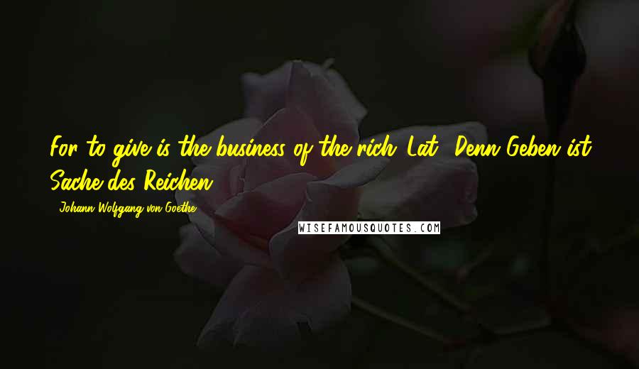 Johann Wolfgang Von Goethe Quotes: For to give is the business of the rich.[Lat., Denn Geben ist Sache des Reichen.]