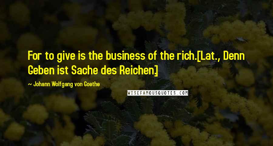 Johann Wolfgang Von Goethe Quotes: For to give is the business of the rich.[Lat., Denn Geben ist Sache des Reichen.]