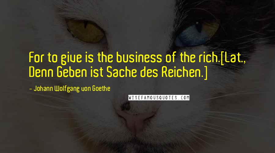 Johann Wolfgang Von Goethe Quotes: For to give is the business of the rich.[Lat., Denn Geben ist Sache des Reichen.]