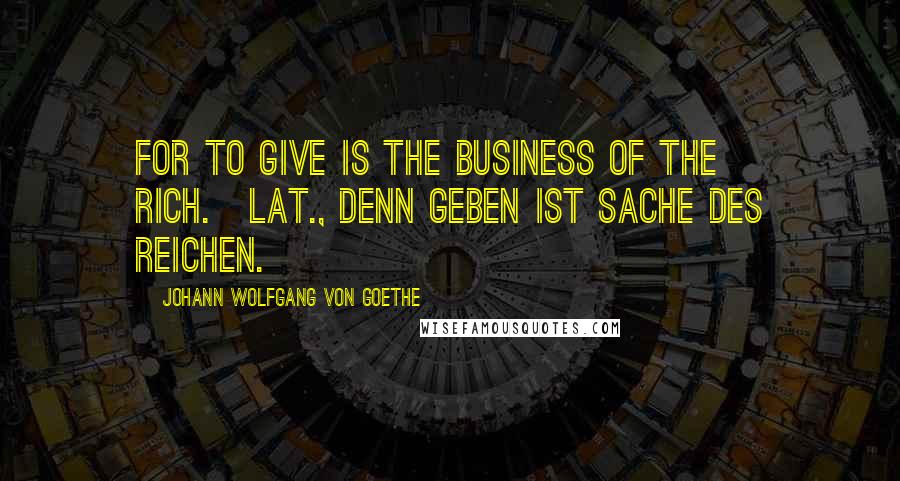 Johann Wolfgang Von Goethe Quotes: For to give is the business of the rich.[Lat., Denn Geben ist Sache des Reichen.]