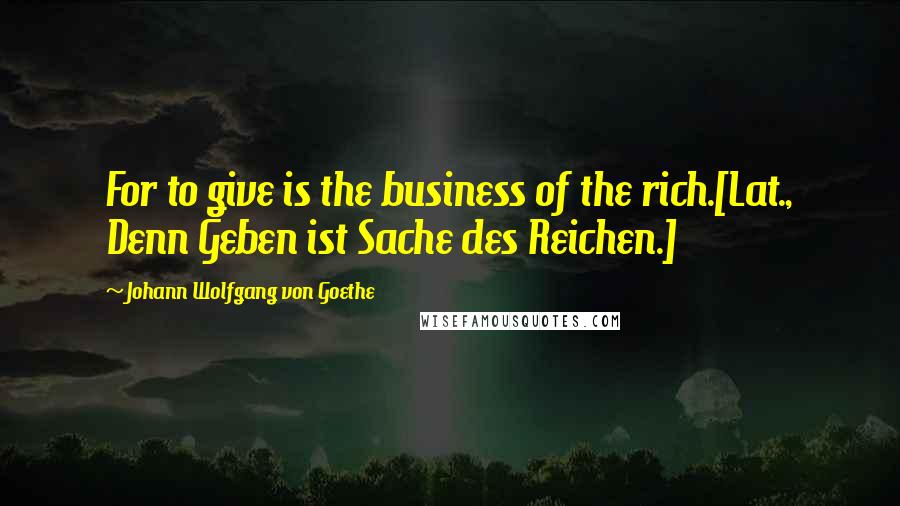 Johann Wolfgang Von Goethe Quotes: For to give is the business of the rich.[Lat., Denn Geben ist Sache des Reichen.]