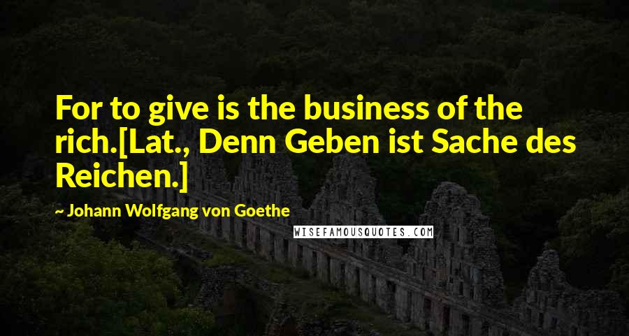 Johann Wolfgang Von Goethe Quotes: For to give is the business of the rich.[Lat., Denn Geben ist Sache des Reichen.]