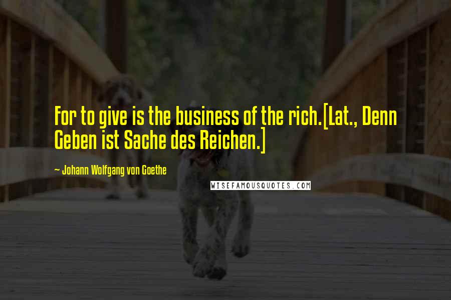 Johann Wolfgang Von Goethe Quotes: For to give is the business of the rich.[Lat., Denn Geben ist Sache des Reichen.]