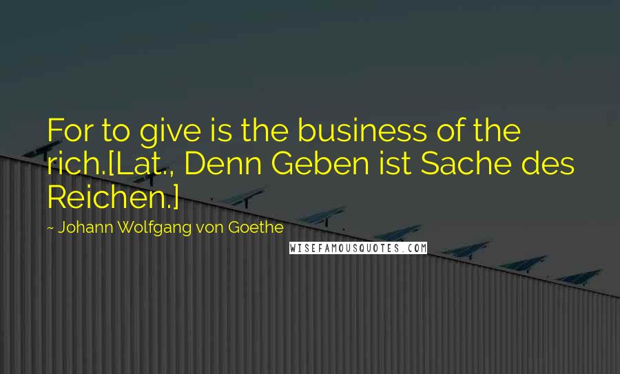 Johann Wolfgang Von Goethe Quotes: For to give is the business of the rich.[Lat., Denn Geben ist Sache des Reichen.]