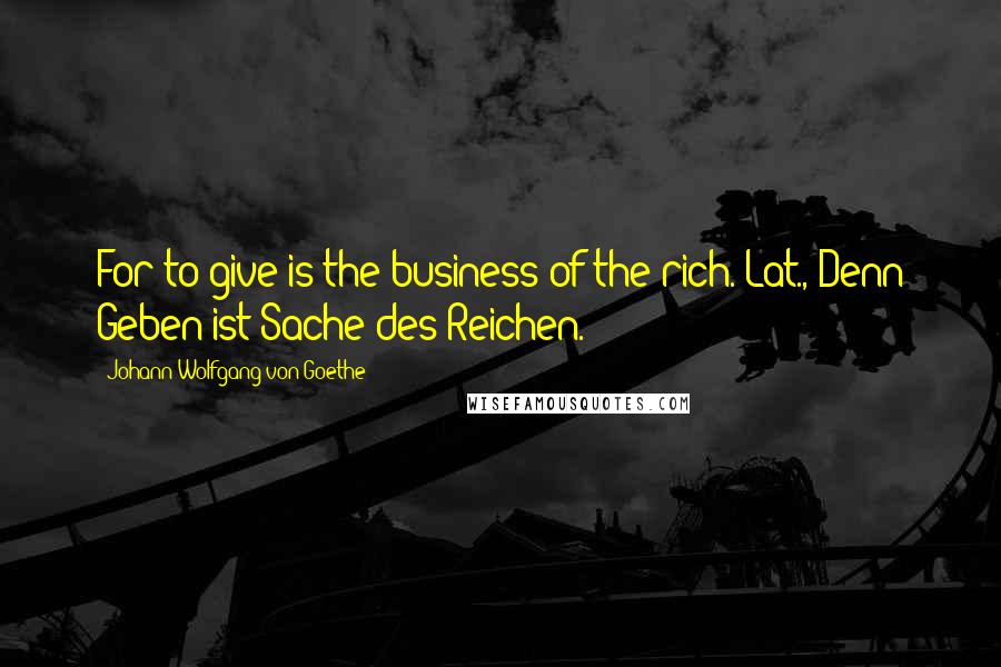 Johann Wolfgang Von Goethe Quotes: For to give is the business of the rich.[Lat., Denn Geben ist Sache des Reichen.]