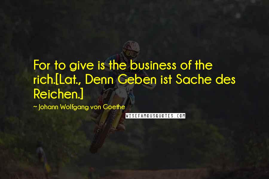 Johann Wolfgang Von Goethe Quotes: For to give is the business of the rich.[Lat., Denn Geben ist Sache des Reichen.]