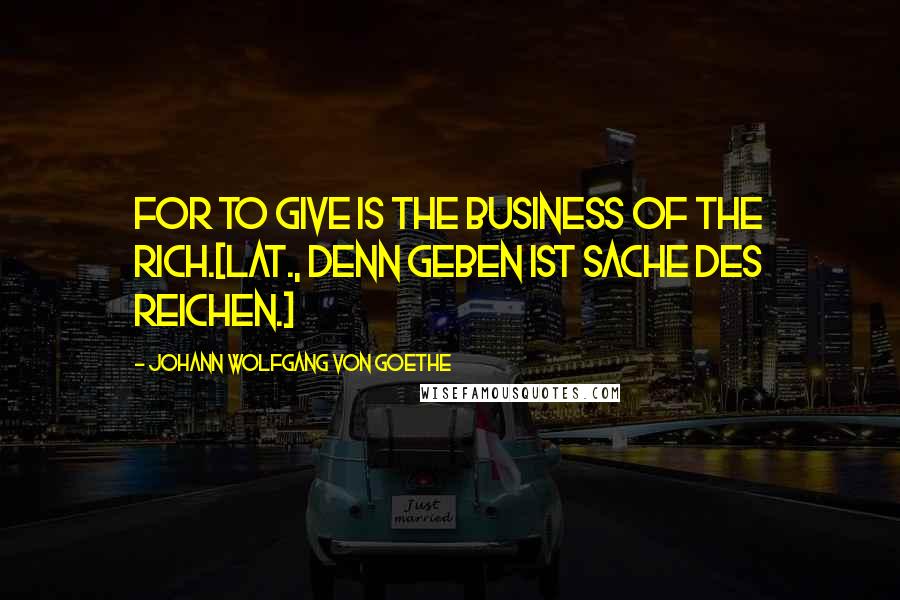 Johann Wolfgang Von Goethe Quotes: For to give is the business of the rich.[Lat., Denn Geben ist Sache des Reichen.]