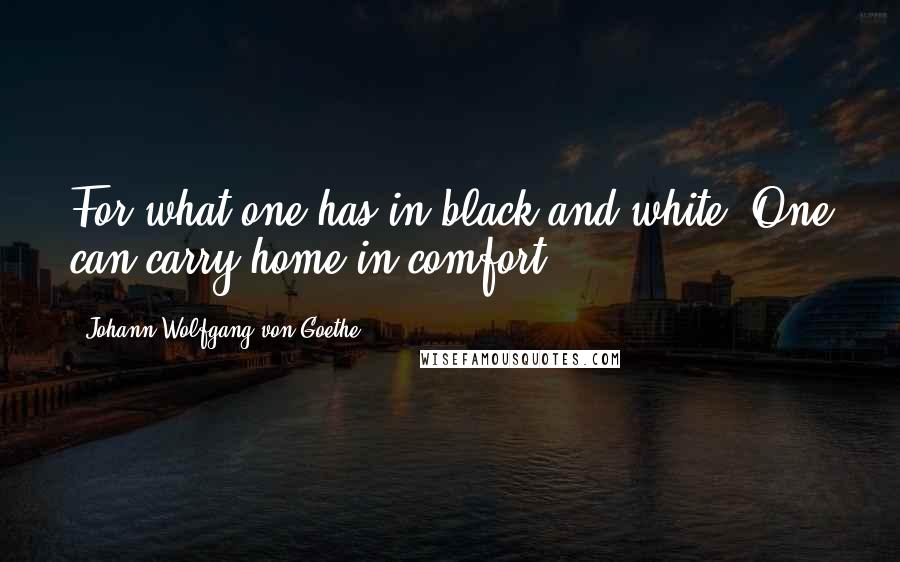 Johann Wolfgang Von Goethe Quotes: For what one has in black and white, One can carry home in comfort.
