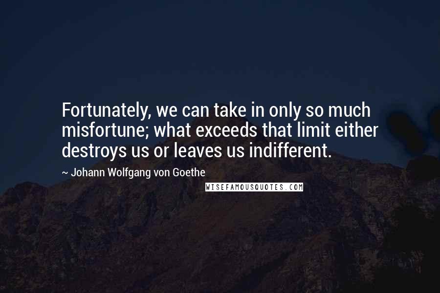 Johann Wolfgang Von Goethe Quotes: Fortunately, we can take in only so much misfortune; what exceeds that limit either destroys us or leaves us indifferent.