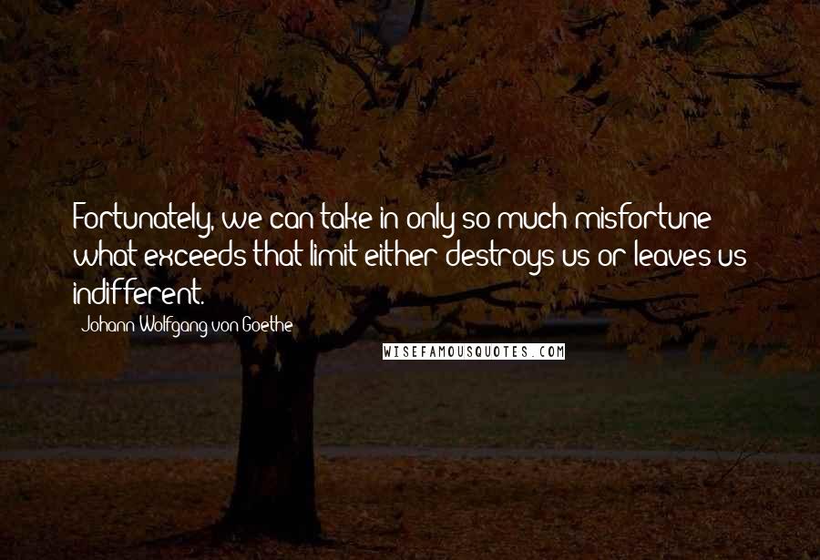 Johann Wolfgang Von Goethe Quotes: Fortunately, we can take in only so much misfortune; what exceeds that limit either destroys us or leaves us indifferent.