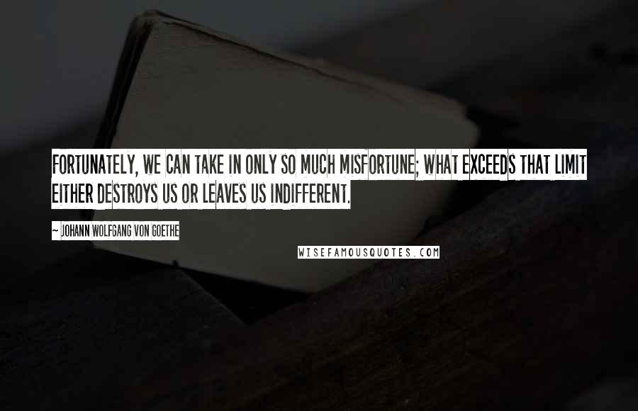 Johann Wolfgang Von Goethe Quotes: Fortunately, we can take in only so much misfortune; what exceeds that limit either destroys us or leaves us indifferent.