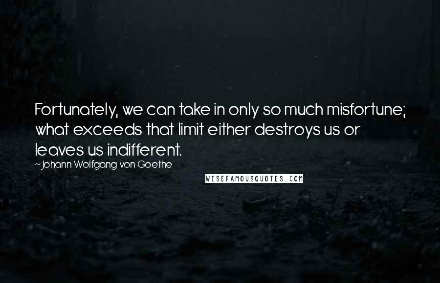 Johann Wolfgang Von Goethe Quotes: Fortunately, we can take in only so much misfortune; what exceeds that limit either destroys us or leaves us indifferent.