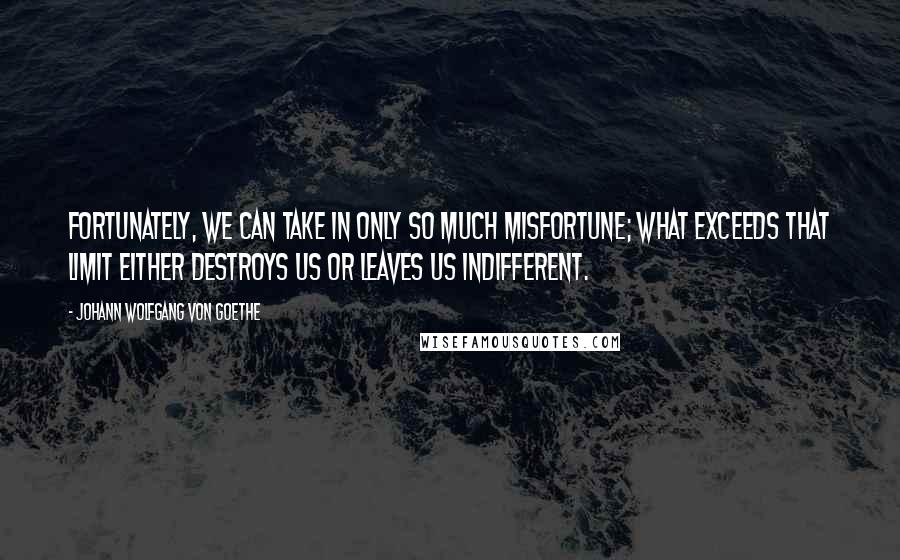 Johann Wolfgang Von Goethe Quotes: Fortunately, we can take in only so much misfortune; what exceeds that limit either destroys us or leaves us indifferent.