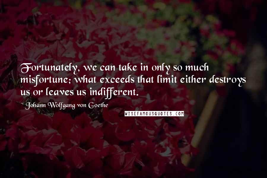 Johann Wolfgang Von Goethe Quotes: Fortunately, we can take in only so much misfortune; what exceeds that limit either destroys us or leaves us indifferent.