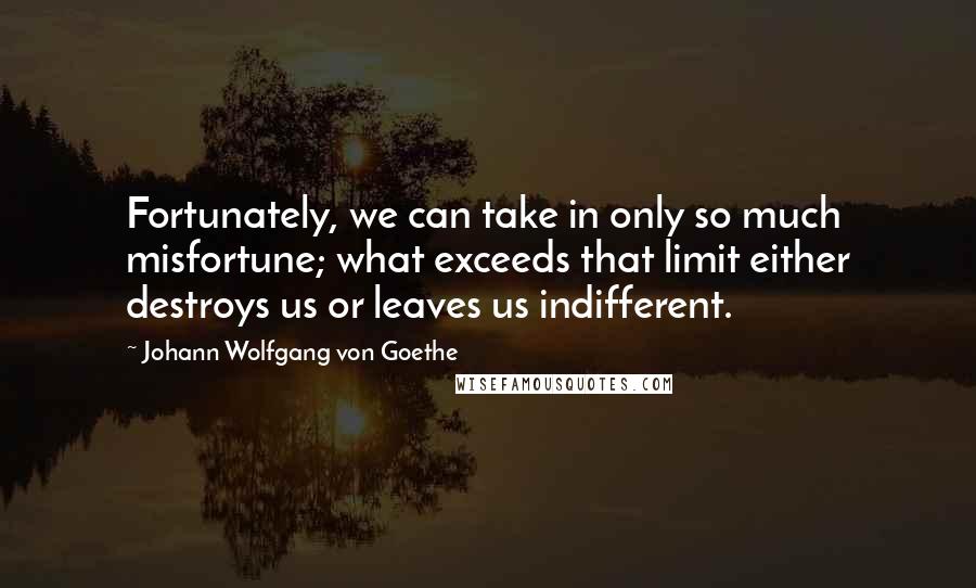 Johann Wolfgang Von Goethe Quotes: Fortunately, we can take in only so much misfortune; what exceeds that limit either destroys us or leaves us indifferent.