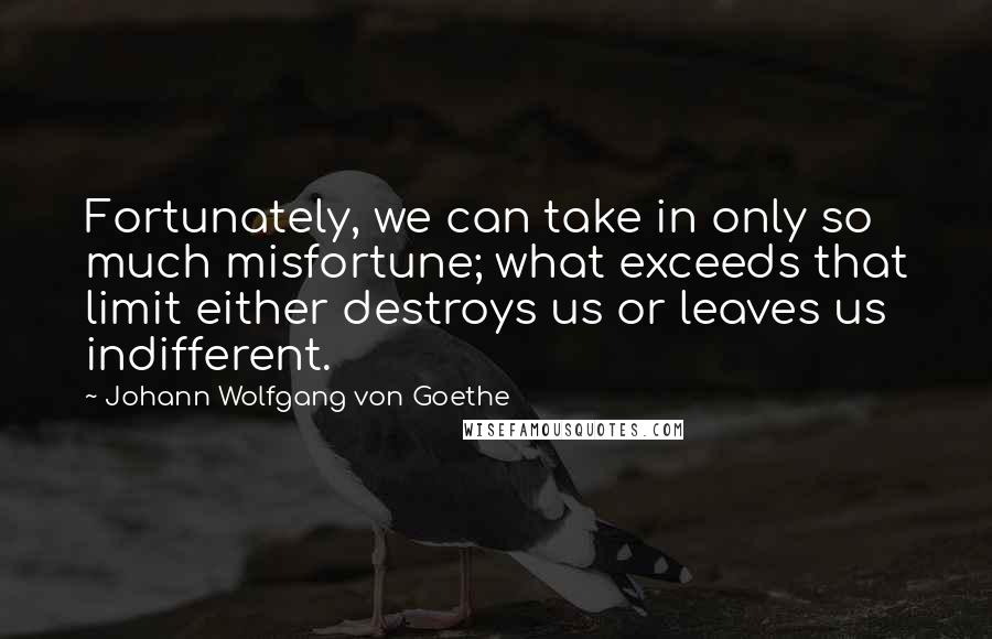 Johann Wolfgang Von Goethe Quotes: Fortunately, we can take in only so much misfortune; what exceeds that limit either destroys us or leaves us indifferent.