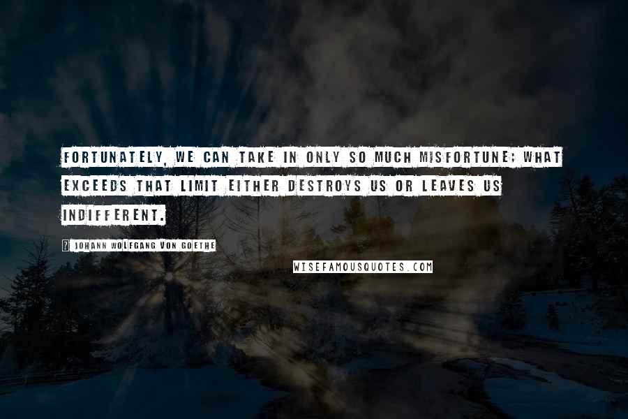 Johann Wolfgang Von Goethe Quotes: Fortunately, we can take in only so much misfortune; what exceeds that limit either destroys us or leaves us indifferent.