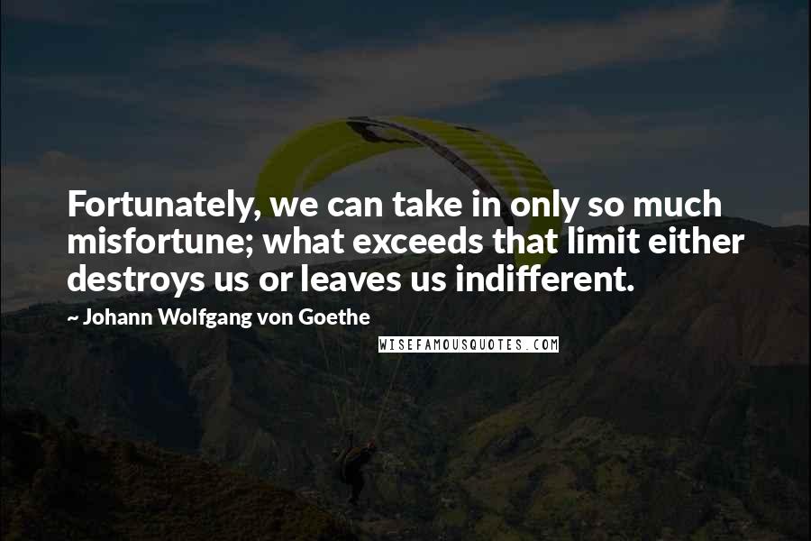 Johann Wolfgang Von Goethe Quotes: Fortunately, we can take in only so much misfortune; what exceeds that limit either destroys us or leaves us indifferent.
