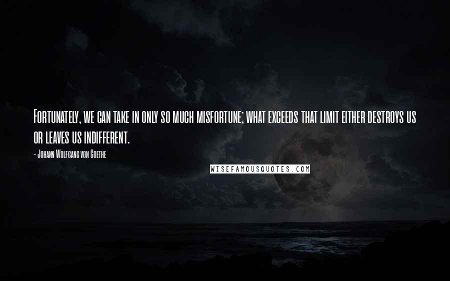 Johann Wolfgang Von Goethe Quotes: Fortunately, we can take in only so much misfortune; what exceeds that limit either destroys us or leaves us indifferent.