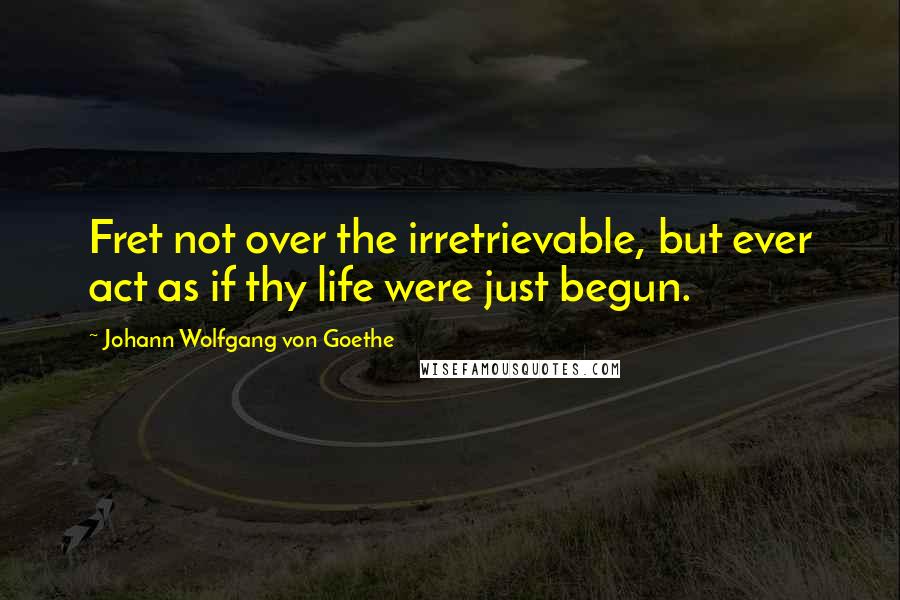 Johann Wolfgang Von Goethe Quotes: Fret not over the irretrievable, but ever act as if thy life were just begun.