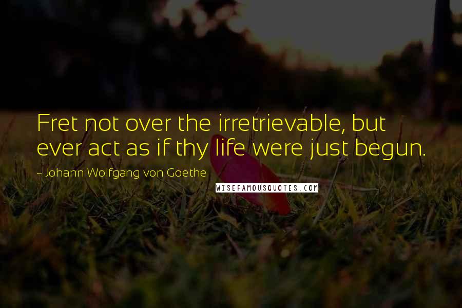 Johann Wolfgang Von Goethe Quotes: Fret not over the irretrievable, but ever act as if thy life were just begun.