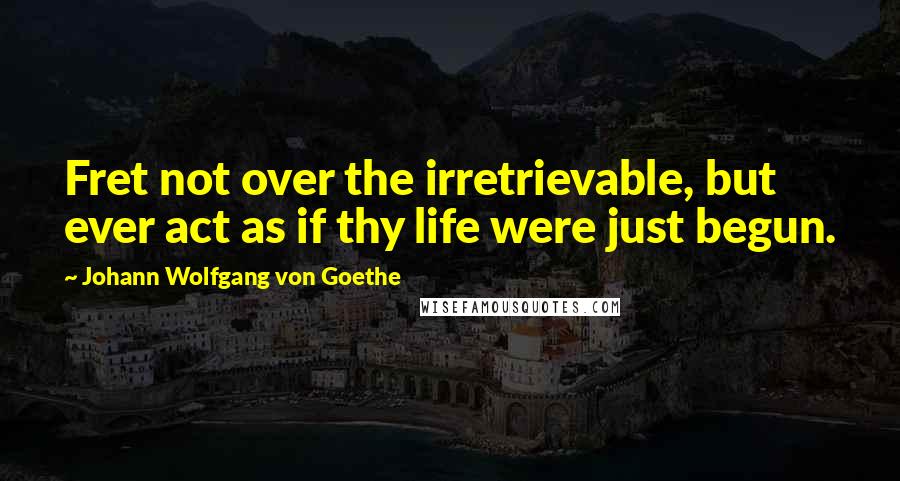 Johann Wolfgang Von Goethe Quotes: Fret not over the irretrievable, but ever act as if thy life were just begun.