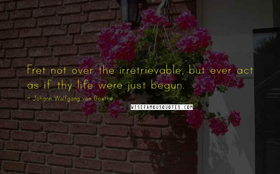 Johann Wolfgang Von Goethe Quotes: Fret not over the irretrievable, but ever act as if thy life were just begun.