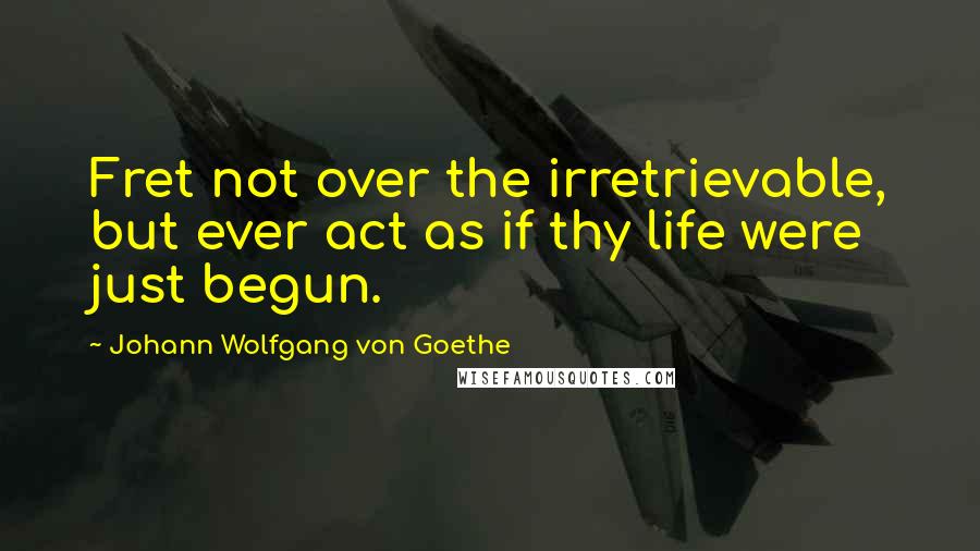 Johann Wolfgang Von Goethe Quotes: Fret not over the irretrievable, but ever act as if thy life were just begun.