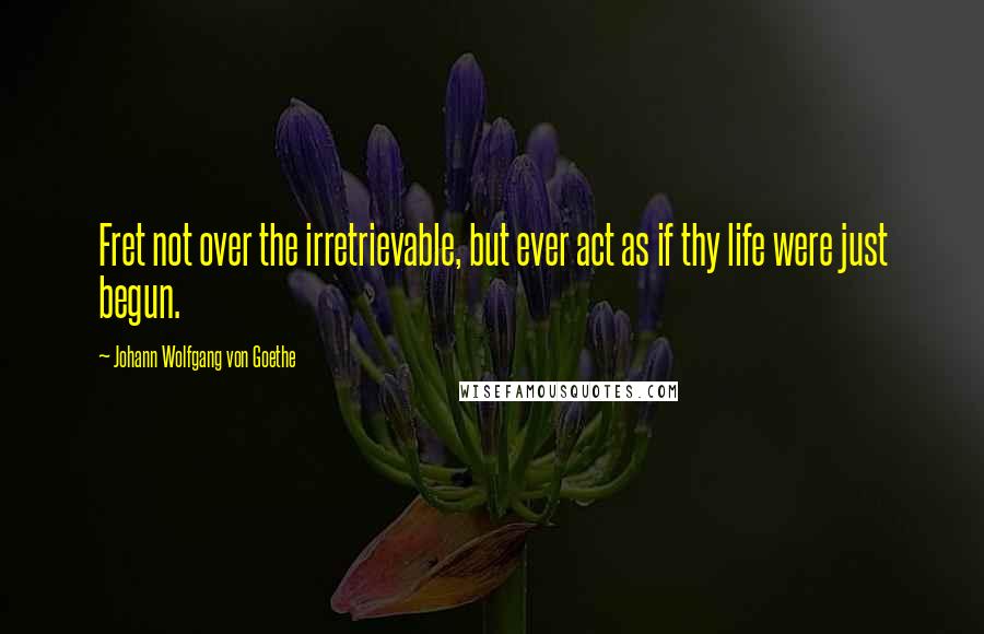 Johann Wolfgang Von Goethe Quotes: Fret not over the irretrievable, but ever act as if thy life were just begun.