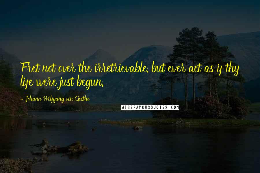 Johann Wolfgang Von Goethe Quotes: Fret not over the irretrievable, but ever act as if thy life were just begun.