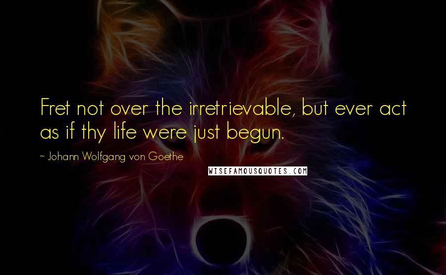 Johann Wolfgang Von Goethe Quotes: Fret not over the irretrievable, but ever act as if thy life were just begun.