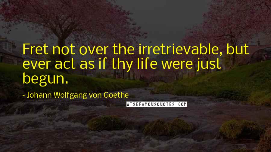 Johann Wolfgang Von Goethe Quotes: Fret not over the irretrievable, but ever act as if thy life were just begun.