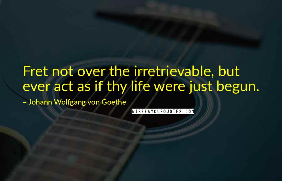 Johann Wolfgang Von Goethe Quotes: Fret not over the irretrievable, but ever act as if thy life were just begun.