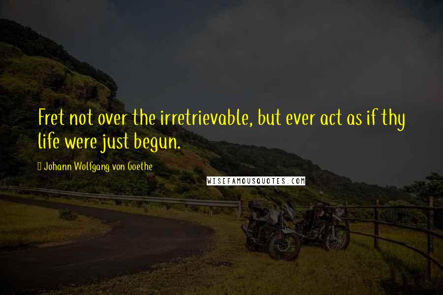 Johann Wolfgang Von Goethe Quotes: Fret not over the irretrievable, but ever act as if thy life were just begun.