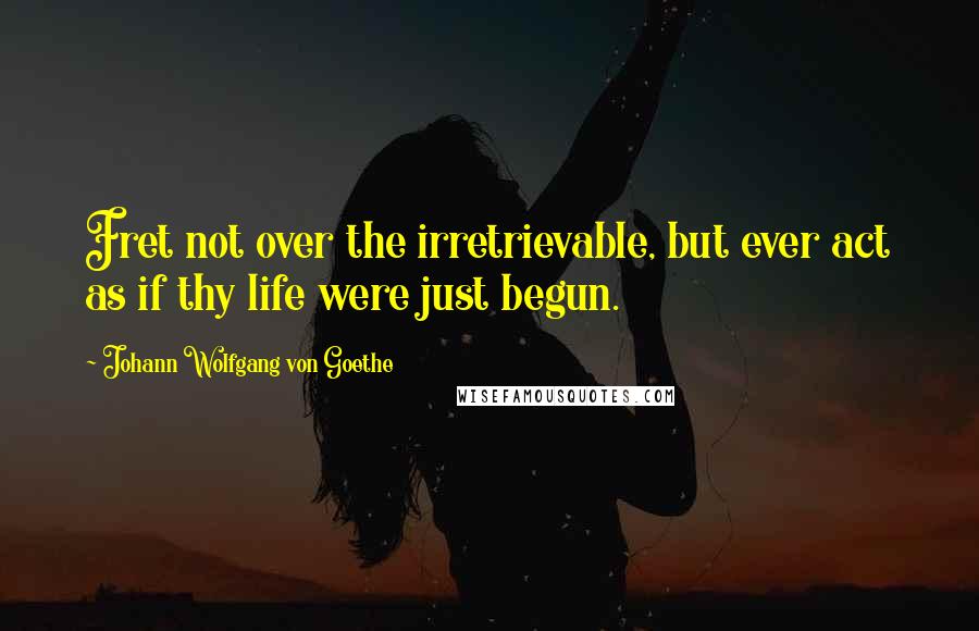 Johann Wolfgang Von Goethe Quotes: Fret not over the irretrievable, but ever act as if thy life were just begun.