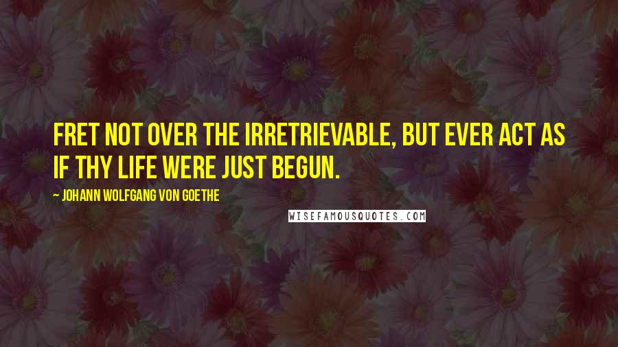 Johann Wolfgang Von Goethe Quotes: Fret not over the irretrievable, but ever act as if thy life were just begun.