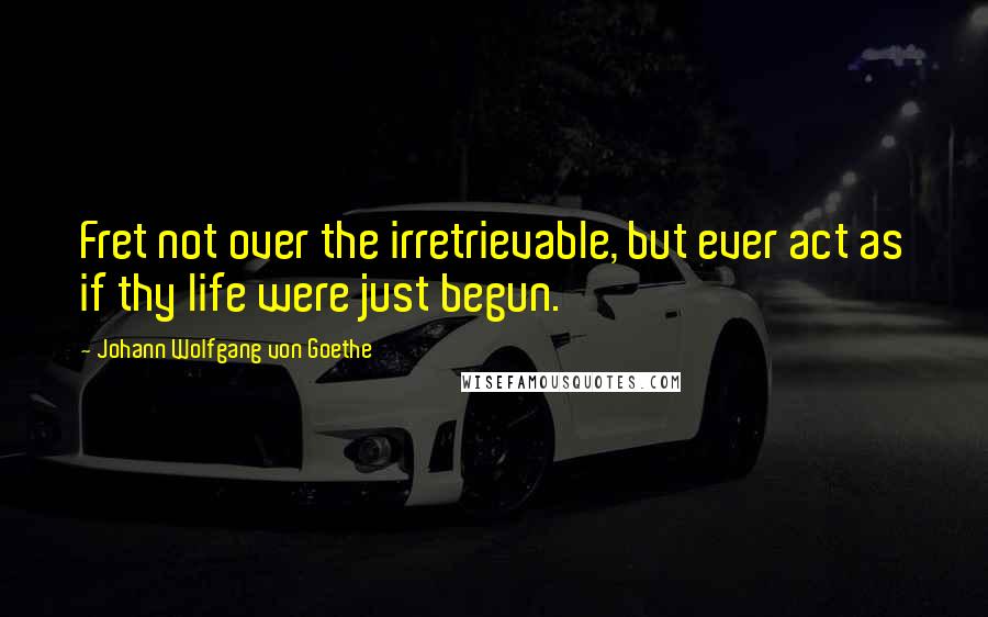 Johann Wolfgang Von Goethe Quotes: Fret not over the irretrievable, but ever act as if thy life were just begun.