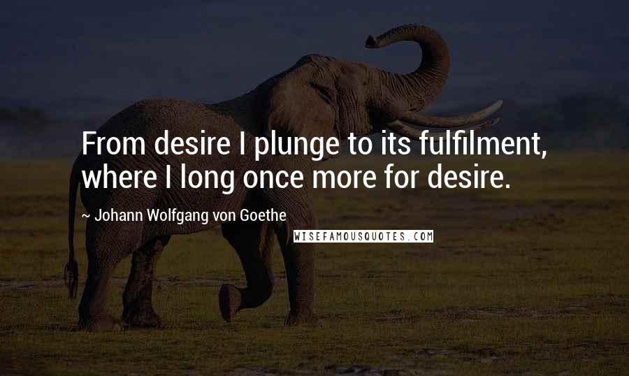 Johann Wolfgang Von Goethe Quotes: From desire I plunge to its fulfilment, where I long once more for desire.