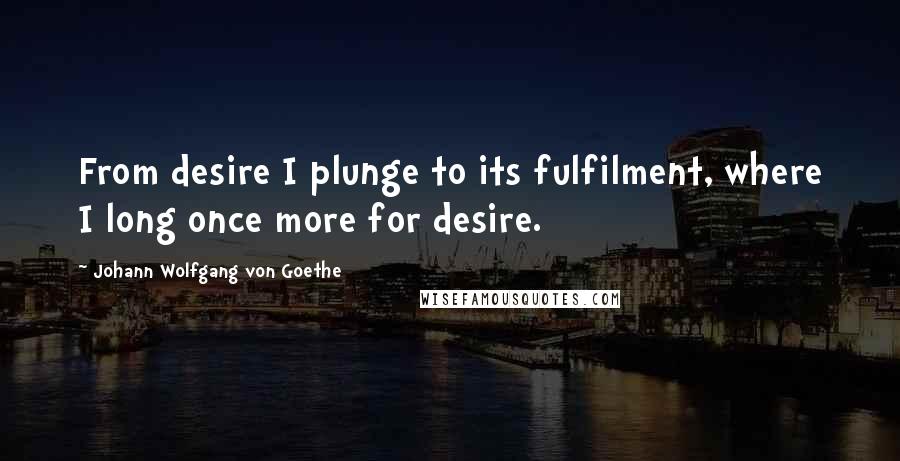Johann Wolfgang Von Goethe Quotes: From desire I plunge to its fulfilment, where I long once more for desire.