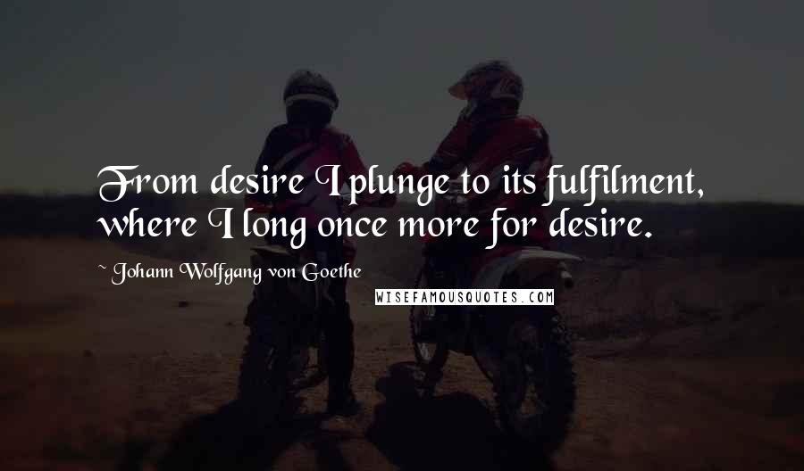 Johann Wolfgang Von Goethe Quotes: From desire I plunge to its fulfilment, where I long once more for desire.