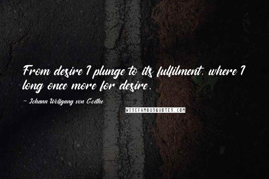Johann Wolfgang Von Goethe Quotes: From desire I plunge to its fulfilment, where I long once more for desire.