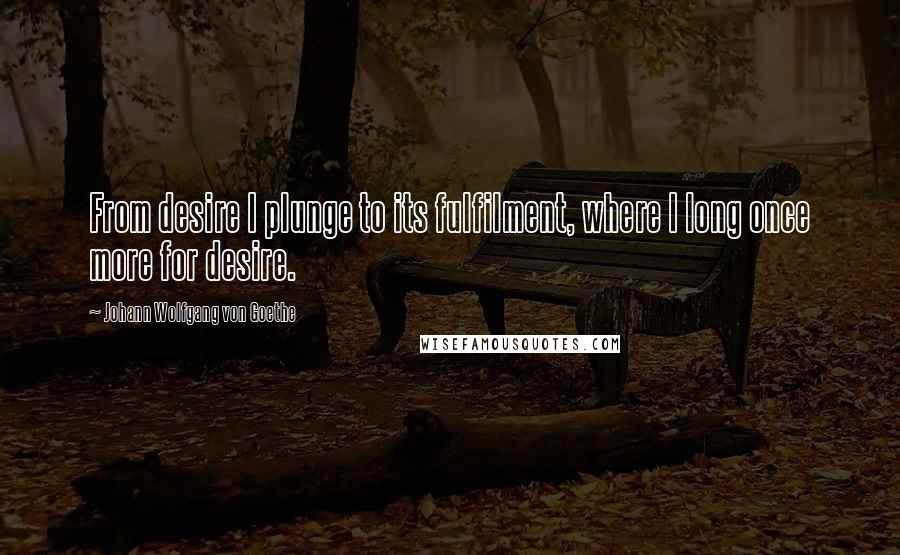 Johann Wolfgang Von Goethe Quotes: From desire I plunge to its fulfilment, where I long once more for desire.