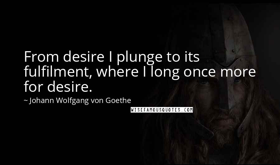 Johann Wolfgang Von Goethe Quotes: From desire I plunge to its fulfilment, where I long once more for desire.